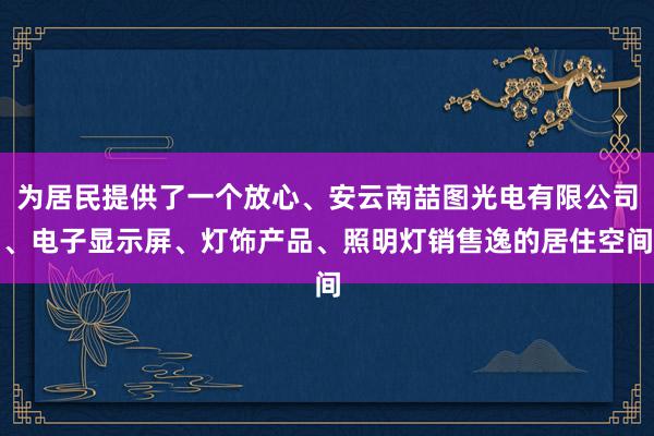 为居民提供了一个放心、安云南喆图光电有限公司、电子显示屏、灯饰产品、照明灯销售逸的居住空间