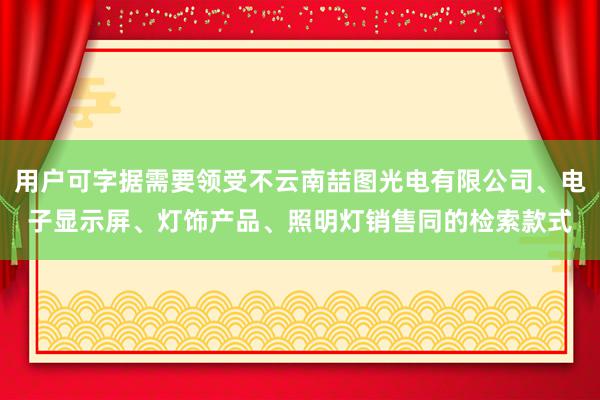 用户可字据需要领受不云南喆图光电有限公司、电子显示屏、灯饰产品、照明灯销售同的检索款式