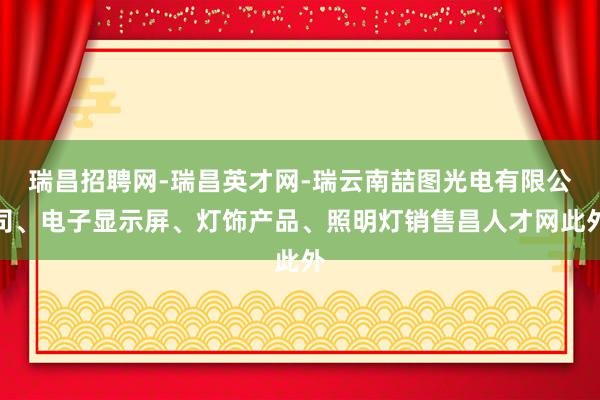 瑞昌招聘网-瑞昌英才网-瑞云南喆图光电有限公司、电子显示屏、灯饰产品、照明灯销售昌人才网此外